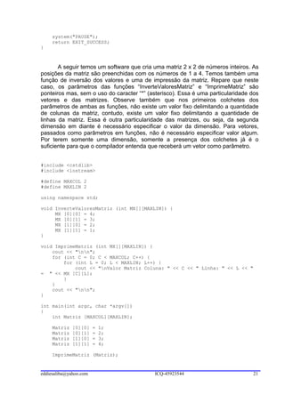 system("PAUSE");
     return EXIT_SUCCESS;
}



       A seguir temos um software que cria uma matriz 2 x 2 de números inteiros. As
posições da matriz são preenchidas com os números de 1 a 4. Temos também uma
função de inversão dos valores e uma de impressão da matriz. Repare que neste
caso, os parâmetros das funções “InverteValoresMatriz” e “ImprimeMatriz” são
ponteiros mas, sem o uso do caracter “*” (asterisco). Essa é uma particularidade dos
vetores e das matrizes. Observe também que nos primeiros colchetes dos
parâmetros de ambas as funções, não existe um valor fixo delimitando a quantidade
de colunas da matriz, contudo, existe um valor fixo delimitando a quantidade de
linhas da matriz. Essa é outra particularidade das matrizes, ou seja, da segunda
dimensão em diante é necessário especificar o valor da dimensão. Para vetores,
passados como parâmetros em funções, não é necessário especificar valor algum.
Por terem somente uma dimensão, somente a presença dos colchetes já é o
suficiente para que o compilador entenda que receberá um vetor como parâmetro.


#include <cstdlib>
#include <iostream>

#define MAXCOL 2
#define MAXLIN 2

using namespace std;

void InverteValoresMatriz (int MX[][MAXLIN]) {
     MX [0][0] = 4;
     MX [0][1] = 3;
     MX [1][0] = 2;
     MX [1][1] = 1;
}

void ImprimeMatriz (int MX[][MAXLIN]) {
    cout << "nn";
    for (int C = 0; C < MAXCOL; C++) {
        for (int L = 0; L < MAXLIN; L++) {
            cout << "nValor Matriz Coluna: " << C << " Linha: " << L << "
= " << MX [C][L];
        }
    }
    cout << "nn";
}

int main(int argc, char *argv[])
{
    int Matriz [MAXCOL][MAXLIN];

     Matriz   [0][0]    =   1;
     Matriz   [0][1]    =   2;
     Matriz   [1][0]    =   3;
     Matriz   [1][1]    =   4;

     ImprimeMatriz (Matriz);


eddiesaliba@yahoo.com                       ICQ-45923544                         21
 