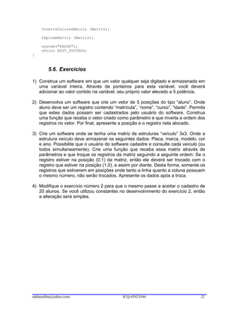 InverteValoresMatriz (Matriz);

     ImprimeMatriz (Matriz);

     system("PAUSE");
     return EXIT_SUCCESS;
}


        5.6. Exercícios

1) Construa um software em que um valor qualquer seja digitado e armazenado em
   uma variável inteira. Através de ponteiros para esta variável, você deverá
   adicionar ao valor contido na variável, seu próprio valor elevado a 5 potência.

2) Desenvolva um software que crie um vetor de 5 posições do tipo “aluno”. Onde
   aluno deve ser um registro contendo “matrícula”, “nome”, “curso”, “idade”. Permita
   que estes dados possam ser cadastrados pelo usuário do software. Construa
   uma função que receba o vetor criado como parâmetro e que inverta a ordem dos
   registros no vetor. Por final, apresente a posição e o registro nela alocado.

3) Crie um software onde se tenha uma matriz de estruturas “veículo” 3x3. Onde a
   estrutura veículo deve armazenar os seguintes dados: Placa, marca, modelo, cor
   e ano. Possibilite que o usuário do software cadastre e consulte cada veículo (ou
   todos simultaneamente). Crie uma função que receba essa matriz através de
   parâmetros e que troque os registros da matriz seguindo a seguinte ordem: Se o
   registro estiver na posição (0,1) da matriz, então ele deverá ser trocado com o
   registro que estiver na posição (1,0), e assim por diante. Desta forma, somente os
   registros que estiverem em posições onde tanto a linha quanto a coluna possuem
   o mesmo número, não serão trocados. Apresente os dados após a troca.

4) Modifique o exercício número 2 para que o mesmo passe a aceitar o cadastro de
   20 alunos. Se você utilizou constantes no desenvolvimento do exercício 2, então
   a alteração será simples.




eddiesaliba@yahoo.com                       ICQ-45923544                          22
 