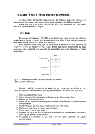 6. Listas, Filas e Pilhas através de Arranjos
       As listas, filas e pilhas, são tipos abstratos de dados os quais nos criamos, em
grande parte dos casos, para gerenciamento de estruturas de dados (registros).
       Cada qual dos tipos acima citados tem sua particularidade, as quais serão
descritas separadamente, a seguir:


         6.1. Lista

       De acordo com Ziviani (1996:35), uma das formas mais simples de interligar
os elementos de um conjunto é através de uma lista. Lista é uma estrutura onde as
operações inserir, retirar e localizar são definidas.
       Para criarmos uma Lista, faz-se necessário a definição de um conjunto de
operações sobre os objetos do tipo Lista. Estas operações dependerão de cada
aplicação, não existindo um conjunto de operações que seja adequado a todas
aplicações.




Fig. 01 – Implementação de uma lista através de arranjo
Fonte: Ziviani (1996:37)


        Ziviani (1996:36) apresenta um conjunto de operações, atribuídos ao tipo
Lista, encontradas na maioria das aplicações que fazem uso deste tipo. São elas:

   1)   Criar uma lista linear vazia.
   2)   Inserir um novo item imediatamente após o um determinado item.
   3)   Retirar um determinado item.
   4)   Localizar um determinado item para examinar e/ou alterar o conteúdo de seus
        componentes.
   5)   Combinar duas ou mais listas lineares em uma lista única.
   6)   Partir uma lista linear em duas ou mais listas.
   7)   Fazer uma cópia da lista linear.
   8)   Ordenar os itens da lista em ordem ascendente ou descendente, de acordo
        com alguns de seus componentes.
   9)   Pesquisar a ocorrência de um item com um valor particular em alguns
        componentes.

eddiesaliba@yahoo.com                        ICQ-45923544                           23
 