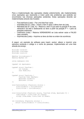 Para a implementação das operações citadas anteriormente, são implementadas
cinco operações que resolverão a maior parte dos problemas que poderão ser
encontrados nas diversas aplicações existentes. Estas operações deverão ser
implementadas através das funções:

   -   FazListaVazia (Lista) – Faz uma lista ficar vazia.
   -   InsereNaLista (X, Lista) – Insere o item X após o último item da Lista.
   -   RetiraDaLista (P, Lista, X) – Retorna o item X que está na posição P da Lista,
       retirando-o da lista e deslocando os itens a partir da posição P + 1 para as
       posições anteriores.
   -   ListaVazia (Lista) – Retorna VERDADEIRO se Lista estiver vazia e FALSO
       caso contrário.
   -   ImprimeLista (Lista) – Imprime os itens da lista na ordem de ocorrência.


A seguir, um exemplo de software para inserir, excluir, alterar e imprimir uma
estrutura contendo o código e o nome de pessoas, implementada em uma lista
através de arranjo:

#include <cstdlib>
#include <iostream>
#include <conio.h>

#define InicioArranjo 0
#define MaxTam 100

using namespace std;

typedef int Apontador;

typedef struct TipoItem {
        int Codigo;
        char Nome[10];
};

typedef struct TipoLista {
        TipoItem Item [MaxTam];
        Apontador Primeiro;
        Apontador Ultimo;
};

void FazListaVazia (TipoLista &Lista) {
     Lista.Primeiro = InicioArranjo;
     Lista.Ultimo = InicioArranjo;
}

void ConsultaItem (TipoLista &Lista, TipoItem &Item, Apontador P) {
     Item.Codigo = Lista.Item [P].Codigo;
     strcpy (Item.Nome, Lista.Item [P].Nome);
}

int ListaVazia (TipoLista &Lista) {
    return (Lista.Primeiro == Lista.Ultimo);
}



eddiesaliba@yahoo.com                       ICQ-45923544                          24
 