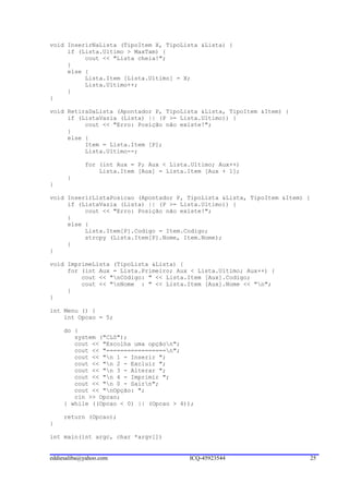 void InserirNaLista (TipoItem X, TipoLista &Lista) {
     if (Lista.Ultimo > MaxTam) {
          cout << "Lista cheia!";
     }
     else {
          Lista.Item [Lista.Ultimo] = X;
          Lista.Ultimo++;
     }
}

void RetiraDaLista (Apontador P, TipoLista &Lista, TipoItem &Item) {
     if (ListaVazia (Lista) || (P >= Lista.Ultimo)) {
          cout << "Erro: Posição não existe!";
     }
     else {
          Item = Lista.Item [P];
          Lista.Ultimo--;

            for (int Aux = P; Aux < Lista.Ultimo; Aux++)
                Lista.Item [Aux] = Lista.Item [Aux + 1];
      }
}

void InserirListaPosicao (Apontador P, TipoLista &Lista, TipoItem &Item) {
     if (ListaVazia (Lista) || (P >= Lista.Ultimo)) {
          cout << "Erro: Posição não existe!";
     }
     else {
          Lista.Item[P].Codigo = Item.Codigo;
          strcpy (Lista.Item[P].Nome, Item.Nome);
     }
}

void ImprimeLista (TipoLista &Lista) {
     for (int Aux = Lista.Primeiro; Aux < Lista.Ultimo; Aux++) {
         cout << "nCódigo: " << Lista.Item [Aux].Codigo;
         cout << "nNome : " << Lista.Item [Aux].Nome << "n";
     }
}

int Menu () {
    int Opcao = 5;

     do {
        system ("CLS");
        cout << "Escolha uma opçãon";
        cout << "=================n";
        cout << "n 1 - Inserir ";
        cout << "n 2 - Excluir ";
        cout << "n 3 - Alterar ";
        cout << "n 4 - Imprimir ";
        cout << "n 0 - Sairn";
        cout << "nOpção: ";
        cin >> Opcao;
     } while ((Opcao < 0) || (Opcao > 4));

     return (Opcao);
}

int main(int argc, char *argv[])


eddiesaliba@yahoo.com                    ICQ-45923544                    25
 