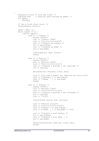 {
     TipoLista Lista; /* Cria uma lista. */
     TipoItem Aux;    /* Auxiliar para entrada de dados. */
     int Opcao,
         Posicao;

     /* Faz a lista ficar vazia. */
     FazListaVazia (Lista);

     Opcao = Menu ();
     while (Opcao != 0) {
          switch (Opcao) {
               case 1: /* Inserir */
                    system ("CLS");
                    cout << "Inserir Item";
                    cout << "n============nn";
                    cout << "nDigite um Código: ";
                    cin >> Aux.Codigo;
                    cout << "nDigite um Nome: ";
                    cin >> Aux.Nome;

                        InserirNaLista (Aux, Lista);
                        break;

                 case 2: /* Excluir */
                      system ("CLS");
                      cout << "Excluir Item";
                      cout << "n============nn";
                      cout << "nDigite a posição a ser removida: ";
                      cin >> Posicao;

                        RetiraDaLista (Posicao, Lista, Aux);

                        cout << "nO item a seguir foi removido da lista:nn";
                        cout << "nCódigo: " << Aux.Codigo;
                        cout << "nNome : " << Aux.Nome;
                        break;

                 case 3: /* Alterar */
                      system ("CLS");
                      cout << "Alterar Item";
                      cout << "n============nn";
                      cout << "nDigite a posição a ser alterada: ";
                      cin >> Posicao;
                      cout << "nn";

                        ConsultaItem (Lista, Aux, Posicao);

                        cout   <<   "Valores atuais";
                        cout   <<   "n==============nn";
                        cout   <<   "Código: " << Aux.Codigo;
                        cout   <<   "nNome : " << Aux.Nome << "n";

                        cout << "nDigite o novo Código: ";
                        cin >> Aux.Codigo;
                        cout << "nDigite o novo Nome : ";
                        cin >> Aux.Nome;

                        InserirListaPosicao (Posicao, Lista, Aux);
                        break;


eddiesaliba@yahoo.com                           ICQ-45923544                  26
 