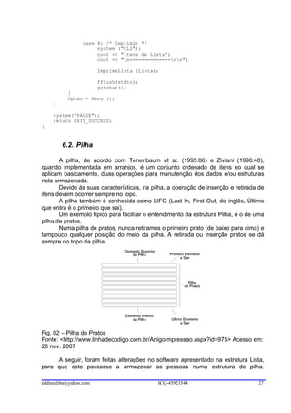 case 4: /* Imprimir */
                      system ("CLS");
                      cout << "Itens da Lista";
                      cout << "n==============nn";

                        ImprimeLista (Lista);

                        fflush(stdin);
                        getchar();
           }
           Opcao = Menu ();
     }

     system("PAUSE");
     return EXIT_SUCCESS;
}


         6.2. Pilha

       A pilha, de acordo com Tenenbaum et al. (1995:86) e Ziviani (1996:48),
quando implementada em arranjos, é um conjunto ordenado de itens no qual se
aplicam basicamente, duas operações para manutenção dos dados e/ou estruturas
nela armazenada.
       Devido às suas características, na pilha, a operação de inserção e retirada de
itens devem ocorrer sempre no topo.
       A pilha também é conhecida como LIFO (Last In, First Out, do inglês, Último
que entra é o primeiro que sai).
       Um exemplo típico para facilitar o entendimento da estrutura Pilha, é o de uma
pilha de pratos.
       Numa pilha de pratos, nunca retiramos o primeiro prato (de baixo para cima) e
tampouco qualquer posição do meio da pilha. A retirada ou inserção pratos se dá
sempre no topo da pilha.




Fig. 02 – Pilha de Pratos
Fonte: <http://www.linhadecodigo.com.br/ArtigoImpressao.aspx?id=975> Acesso em:
26 nov. 2007

     A seguir, foram feitas alterações no software apresentado na estrutura Lista,
para que este passasse a armazenar as pessoas numa estrutura de pilha.

eddiesaliba@yahoo.com                       ICQ-45923544                          27
 