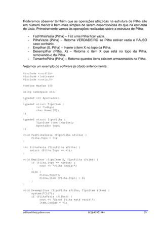Poderemos observar também que as operações utilizadas na estrutura de Pilha são
em número menor e bem mais simples de serem desenvolvidas do que na estrutura
de Lista. Primeiramente vamos às operações realizadas sobre a estrutura de Pilha:

   -   FazPilhaVazia (Pilha) – Faz uma Pilha ficar vazia.
   -   PilhaVazia (Pilha) – Retorna VERDADEIRO se Pilha estiver vazia e FALSO
       caso contrário.
   -   Empilhar (X, Pilha) – Insere o item X no topo da Pilha.
   -   Desempilhar (Pilha, X) – Retorna o item X que está no topo da Pilha,
       removendo-o da Pilha.
   -   TamanhoPilha (Pilha) – Retorna quantos itens existem armazenados na Pilha.

Vejamos um exemplo do software já citado anteriormente:

#include <cstdlib>
#include <iostream>
#include <conio.h>

#define MaxTam 100

using namespace std;

typedef int Apontador;

typedef struct TipoItem {
        int Codigo;
        char Nome[10];
};

typedef struct TipoPilha {
        TipoItem Item [MaxTam];
        Apontador Topo;
};

void FazPilhaVazia (TipoPilha &Pilha) {
     Pilha.Topo = -1;
}

int PilhaVazia (TipoPilha &Pilha) {
    return (Pilha.Topo == -1);
}

void Empilhar (TipoItem X, TipoPilha &Pilha) {
     if (Pilha.Topo == MaxTam) {
          cout << "Pilha cheia!";
     }
     else {
          Pilha.Topo++;
          Pilha.Item [Pilha.Topo] = X;
     }
}

void Desempilhar (TipoPilha &Pilha, TipoItem &Item) {
     system("CLS");
     if (PilhaVazia (Pilha)) {
          cout << "Erro: Pilha está vazia!";
          Item.Codigo = -1;


eddiesaliba@yahoo.com                     ICQ-45923544                         28
 