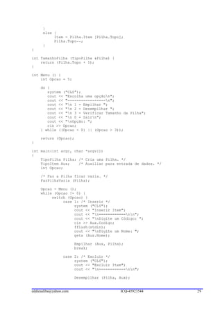 }
      else {
           Item = Pilha.Item [Pilha.Topo];
           Pilha.Topo--;
      }
}

int TamanhoPilha (TipoPilha &Pilha) {
    return (Pilha.Topo + 1);
}

int Menu () {
    int Opcao = 5;

     do {
        system ("CLS");
        cout << "Escolha uma opçãon";
        cout << "=================n";
        cout << "n 1 - Empilhar ";
        cout << "n 2 - Desempilhar ";
        cout << "n 3 - Verificar Tamanho da Pilha";
        cout << "n 0 - Sairn";
        cout << "nOpção: ";
        cin >> Opcao;
     } while ((Opcao < 0) || (Opcao > 3));

     return (Opcao);
}

int main(int argc, char *argv[])
{
    TipoPilha Pilha; /* Cria uma Pilha. */
    TipoItem Aux;    /* Auxiliar para entrada de dados. */
    int Opcao;

     /* Faz a Pilha ficar vazia. */
     FazPilhaVazia (Pilha);

     Opcao = Menu ();
     while (Opcao != 0) {
          switch (Opcao) {
               case 1: /* Inserir */
                    system ("CLS");
                    cout << "Inserir Item";
                    cout << "n============nn";
                    cout << "nDigite um Código: ";
                    cin >> Aux.Codigo;
                    fflush(stdin);
                    cout << "nDigite um Nome: ";
                    gets (Aux.Nome);

                        Empilhar (Aux, Pilha);
                        break;

                 case 2: /* Excluir */
                      system ("CLS");
                      cout << "Excluir Item";
                      cout << "n============nn";

                        Desempilhar (Pilha, Aux);


eddiesaliba@yahoo.com                       ICQ-45923544     29
 