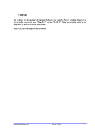 1. Nota:
Os códigos em Linguagem C apresentados neste trabalho foram criados utilizando a
ferramenta conhecida por “Dev-C++” versão “4.9.9.2”. Esta ferramenta poderá ser
adquirida gratuitamente no site abaixo:

http://www.bloodshed.net/devcpp.html




eddiesaliba@yahoo.com                    ICQ-45923544                         3
 
