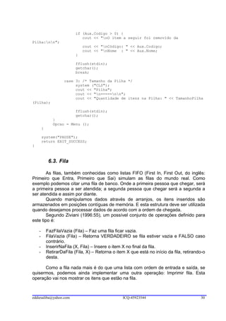 if (Aux.Codigo > 0) {
                              cout << "nO item a seguir foi removido da
Pilha:nn";
                               cout << "nCódigo: " << Aux.Codigo;
                               cout << "nNome : " << Aux.Nome;
                           }

                           fflush(stdin);
                           getchar();
                           break;

                     case 3: /* Tamanho da Pilha */
                          system ("CLS");
                          cout << "Pilha";
                          cout << "n=====nn";
                          cout << "Quantidade de itens na Pilha: " << TamanhoPilha
(Pilha);

                           fflush(stdin);
                           getchar();
               }
               Opcao = Menu ();
        }

        system("PAUSE");
        return EXIT_SUCCESS;
}



             6.3. Fila

        As filas, também conhecidas como listas FIFO (First In, First Out, do inglês:
Primeiro que Entra, Primeiro que Sai) simulam as filas do mundo real. Como
exemplo podemos citar uma fila de banco. Onde a primeira pessoa que chegar, será
a primeira pessoa a ser atendida; a segunda pessoa que chegar será a segunda a
ser atendida e assim por diante.
        Quando manipulamos dados através de arranjos, os itens inseridos são
armazenados em posições contíguas de memória. E esta estrutura deve ser utilizada
quando desejamos processar dados de acordo com a ordem de chegada.
        Segundo Ziviani (1996:55), um possível conjunto de operações definido para
este tipo é:

    -       FazFilaVazia (Fila) – Faz uma fila ficar vazia.
    -       FilaVazia (Fila) – Retorna VERDADEIRO se fila estiver vazia e FALSO caso
            contrário.
    -       InserirNaFila (X, Fila) – Insere o item X no final da fila.
    -       RetirarDaFila (Fila, X) – Retorna o item X que está no início da fila, retirando-o
            desta.

      Como a fila nada mais é do que uma lista com ordem de entrada e saída, se
quisermos, podemos ainda implementar uma outra operação: Imprimir fila. Esta
operação vai nos mostrar os itens que estão na fila.



eddiesaliba@yahoo.com                              ICQ-45923544                            30
 