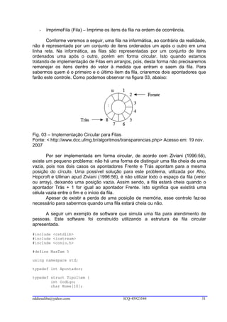 -   ImprimeFila (Fila) – Imprime os itens da fila na ordem de ocorrência.

       Conforme veremos a seguir, uma fila na informática, ao contrário da realidade,
não é representado por um conjunto de itens ordenados um após o outro em uma
linha reta. Na informática, as filas são representadas por um conjunto de itens
ordenados uma após o outro, porém em forma circular. Isto quando estamos
tratando de implementação de Filas em arranjos, pois, desta forma não precisaremos
remanejar os itens dentro do vetor à medida que entram e saem da fila. Para
sabermos quem é o primeiro e o último item da fila, criaremos dois apontadores que
farão este controle. Como podemos observar na figura 03, abaixo:




Fig. 03 – Implementação Circular para Filas
Fonte: < http://www.dcc.ufmg.br/algoritmos/transparencias.php> Acesso em: 19 nov.
2007

       Por ser implementada em forma circular, de acordo com Ziviani (1996:56),
existe um pequeno problema: não há uma forma de distinguir uma fila cheia de uma
vazia, pois nos dois casos os apontadores Frente e Trás apontam para a mesma
posição do círculo. Uma possível solução para este problema, utilizada por Aho,
Hopcroft e Ullman apud Ziviani (1996:56), é não utilizar todo o espaço da fila (vetor
ou array), deixando uma posição vazia. Assim sendo, a fila estará cheia quando o
apontador Trás + 1 for igual ao apontador Frente. Isto significa que existirá uma
célula vazia entre o fim e o início da fila.
       Apesar de existir a perda de uma posição de memória, esse controle faz-se
necessário para sabermos quando uma fila estará cheia ou não.

      A seguir um exemplo de software que simula uma fila para atendimento de
pessoas. Este software foi construído utilizando a estrutura de fila circular
apresentada.

#include <cstdlib>
#include <iostream>
#include <conio.h>

#define MaxTam 5

using namespace std;

typedef int Apontador;

typedef struct TipoItem {
        int Codigo;
        char Nome[10];


eddiesaliba@yahoo.com                        ICQ-45923544                         31
 