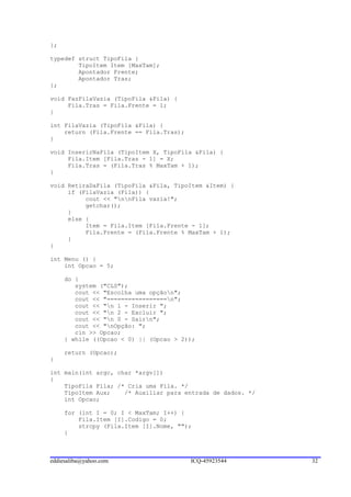 };

typedef struct TipoFila {
        TipoItem Item [MaxTam];
        Apontador Frente;
        Apontador Tras;
};

void FazFilaVazia (TipoFila &Fila) {
     Fila.Tras = Fila.Frente = 1;
}

int FilaVazia (TipoFila &Fila) {
    return (Fila.Frente == Fila.Tras);
}

void InserirNaFila (TipoItem X, TipoFila &Fila) {
     Fila.Item [Fila.Tras - 1] = X;
     Fila.Tras = (Fila.Tras % MaxTam + 1);
}

void RetiraDaFila (TipoFila &Fila, TipoItem &Item) {
     if (FilaVazia (Fila)) {
          cout << "nnFila vazia!";
          getchar();
     }
     else {
          Item = Fila.Item [Fila.Frente - 1];
          Fila.Frente = (Fila.Frente % MaxTam + 1);
     }
}

int Menu () {
    int Opcao = 5;

     do {
        system ("CLS");
        cout << "Escolha uma opçãon";
        cout << "=================n";
        cout << "n 1 - Inserir ";
        cout << "n 2 - Excluir ";
        cout << "n 0 - Sairn";
        cout << "nOpção: ";
        cin >> Opcao;
     } while ((Opcao < 0) || (Opcao > 2));

     return (Opcao);
}

int main(int argc, char *argv[])
{
    TipoFila Fila; /* Cria uma Fila. */
    TipoItem Aux;    /* Auxiliar para entrada de dados. */
    int Opcao;

     for (int I = 0; I < MaxTam; I++) {
         Fila.Item [I].Codigo = 0;
         strcpy (Fila.Item [I].Nome, "");
     }



eddiesaliba@yahoo.com                    ICQ-45923544        32
 