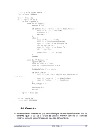 /* Faz a Fila ficar vazia. */
     FazFilaVazia (Fila);

     Opcao = Menu ();
     while (Opcao != 0) {
          switch (Opcao) {
               case 1: /* Inserir */
                    system ("CLS");

                        if ((Fila.Tras % MaxTam + 1) == Fila.Frente) {
                             cout << "nnFila cheia!";
                             fflush(stdin);
                             getchar();
                        }
                        else {
                             cout << "Inserir Item";
                             cout << "n============nn";
                             cout << "nDigite um Código: ";
                             cin >> Aux.Codigo;
                             cout << "nDigite um Nome: ";
                             cin >> Aux.Nome;

                             InserirNaFila (Aux, Fila);
                        }
                        break;

                 case 2: /* Excluir */
                      system ("CLS");
                      cout << "Excluir Item";
                      cout << "n============nn";

                        RetiraDaFila (Fila, Aux);

                        if (Aux.Codigo != -1) {
                             cout << "nO item a seguir foi removido da
Fila:nn";
                             cout << "nCódigo: " << Aux.Codigo;
                             cout << "nNome : " << Aux.Nome;
                        }
                        Aux.Codigo = -1;

                        fflush(stdin);
                        getchar();
           }
           Opcao = Menu ();
     }

     system("PAUSE");
     return EXIT_SUCCESS;
}



         6.4. Exercícios

1) Implemente um software em que o usuário digite valores aleatórios numa lista de
   tamanho igual a 50. Dê a opção do usuário imprimir somente os números
   ímpares, somente os números pares ou a lista por completo.



eddiesaliba@yahoo.com                       ICQ-45923544                        33
 