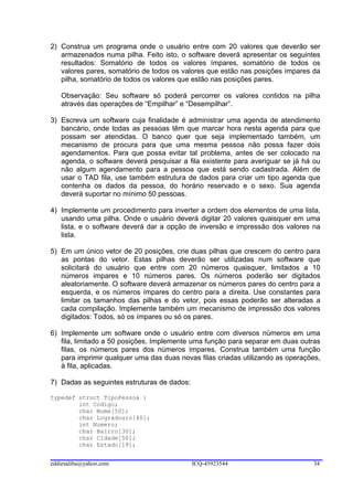2) Construa um programa onde o usuário entre com 20 valores que deverão ser
   armazenados numa pilha. Feito isto, o software deverá apresentar os seguintes
   resultados: Somatório de todos os valores ímpares, somatório de todos os
   valores pares, somatório de todos os valores que estão nas posições ímpares da
   pilha, somatório de todos os valores que estão nas posições pares.

   Observação: Seu software só poderá percorrer os valores contidos na pilha
   através das operações de “Empilhar” e “Desempilhar”.

3) Escreva um software cuja finalidade é administrar uma agenda de atendimento
   bancário, onde todas as pessoas têm que marcar hora nesta agenda para que
   possam ser atendidas. O banco quer que seja implementado também, um
   mecanismo de procura para que uma mesma pessoa não possa fazer dois
   agendamentos. Para que possa evitar tal problema, antes de ser colocado na
   agenda, o software deverá pesquisar a fila existente para averiguar se já há ou
   não algum agendamento para a pessoa que está sendo cadastrada. Além de
   usar o TAD fila, use também estrutura de dados para criar um tipo agenda que
   contenha os dados da pessoa, do horário reservado e o sexo. Sua agenda
   deverá suportar no mínimo 50 pessoas.

4) Implemente um procedimento para inverter a ordem dos elementos de uma lista,
   usando uma pilha. Onde o usuário deverá digitar 20 valores quaisquer em uma
   lista, e o software deverá dar a opção de inversão e impressão dos valores na
   lista.

5) Em um único vetor de 20 posições, crie duas pilhas que crescem do centro para
   as pontas do vetor. Estas pilhas deverão ser utilizadas num software que
   solicitará do usuário que entre com 20 números quaisquer, limitados a 10
   números impares e 10 números pares. Os números poderão ser digitados
   aleatoriamente. O software deverá armazenar os números pares do centro para a
   esquerda, e os números ímpares do centro para a direita. Use constantes para
   limitar os tamanhos das pilhas e do vetor, pois essas poderão ser alteradas a
   cada compilação. Implemente também um mecanismo de impressão dos valores
   digitados: Todos, só os ímpares ou só os pares.

6) Implemente um software onde o usuário entre com diversos números em uma
   fila, limitado a 50 posições. Implemente uma função para separar em duas outras
   filas, os números pares dos números ímpares. Construa também uma função
   para imprimir qualquer uma das duas novas filas criadas utilizando as operações,
   à fila, aplicadas.

7) Dadas as seguintes estruturas de dados:

typedef struct TipoPessoa {
        int Codigo;
        char Nome[50];
        char Logradouro[40];
        int Numero;
        char Bairro[30];
        char Cidade[50];
        char Estado[19];


eddiesaliba@yahoo.com                        ICQ-45923544                       34
 
