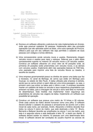 char CEP[8];
          char Telefone[20];
};

typedef struct TipoVeiculo {
        char Placa[7];
        char Marca[50];
        char Modelo[30];
        int Ano_Fabric;
        int Ano_Modelo;
};

typedef struct TipoProprietario {
        TipoPessoa Pessoa;
        TipoVeiculo Veiculo;
};


     a) Escreva um software utilizando a estrutura de Lista implementada em Arranjo,
        onde seja possível cadastrar 50 pessoas. Implemente além das principais
        operações que são aplicadas sobre as listas, uma outra operação de Procura.
        Utilize-a para que em seu software não seja permitido o cadastro de duas
        pessoas com códigos e nomes idênticos.

     b) Uma concessionária vende veículos novos e usados. Diariamente chegam
        veículos novos e usados para repor o estoque. Sabe-se que o pátio desta
        concessionária suporta no máximo 20 veículos novos e 20 veículos usados.
        Construa um software utilizando um único vetor de 40 posições onde, as
        primeiras 20 posições serão preenchidas com veículos novos, e as demais
        com veículos usados. Implemente além das operações básicas do TAD lista,
        uma operação para imprimir uma lista de veículos Novos ou Usados, à
        escolha do usuário.

     c) Uma empresa governamental possui os direitos de operar uma balsa que faz
        a travessia, no canal de Bertioga, de carros que estão em Bertioga para
        Guarujá, no estado de São Paulo. A balsa utilizada pela empresa é estreita,
        sendo que os carros entram e saem dela por uma única passagem, ou seja, o
        primeiro carro que entrar na balsa será o último a sair. A empresa necessita
        manter um cadastro de todos os veículos e seus respectivos proprietários que
        entraram na balsa, pois a checagem de veículo e dono será feita no momento
        de desembarque. Esta medida visa implementar maior segurança aos
        proprietários de veículos nas viagens da balsa. Implemente um software que
        possibilite tal operação.

     d) Construa um software que possua uma matriz de 10 linhas e 26 colunas.
        Onde cada coluna da matriz deverá funcionar como uma pilha. O software
        deverá solicitar o cadastro de pessoas e armazena-los de acordo com a letra
        inicial de cada nome, por exemplo, André, Alexandre e Antônio deverão ficar
        todos na coluna 0 (zero) da matriz, que está destinada a letra “A”. Bruno,
        Bernardo e Baltazar deverão ser empilhados na coluna 1 (um) da matriz, pois
        esta é a segunda coluna e está destinada à letra “B”, e assim por diante. O
        software deverá aceitar no máximo 10 pessoas com uma determinada letra
        inicial. O software deverá dar condições do usuário imprimir as colunas de

eddiesaliba@yahoo.com                       ICQ-45923544                          35
 