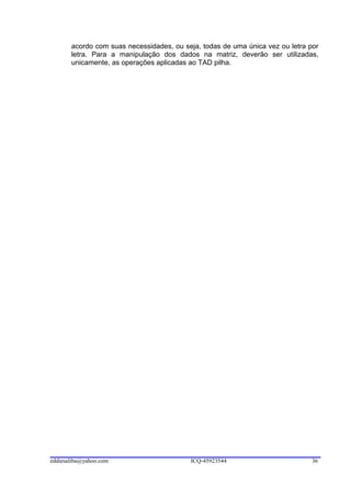 acordo com suas necessidades, ou seja, todas de uma única vez ou letra por
       letra. Para a manipulação dos dados na matriz, deverão ser utilizadas,
       unicamente, as operações aplicadas ao TAD pilha.




eddiesaliba@yahoo.com                     ICQ-45923544                         36
 