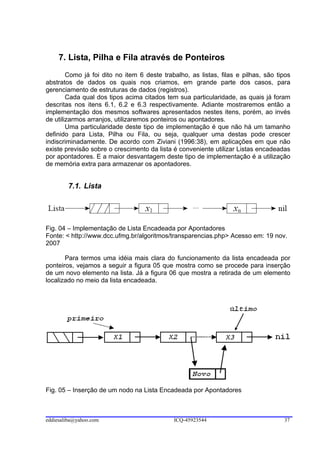 7. Lista, Pilha e Fila através de Ponteiros
        Como já foi dito no item 6 deste trabalho, as listas, filas e pilhas, são tipos
abstratos de dados os quais nos criamos, em grande parte dos casos, para
gerenciamento de estruturas de dados (registros).
        Cada qual dos tipos acima citados tem sua particularidade, as quais já foram
descritas nos itens 6.1, 6.2 e 6.3 respectivamente. Adiante mostraremos então a
implementação dos mesmos softwares apresentados nestes itens, porém, ao invés
de utilizarmos arranjos, utilizaremos ponteiros ou apontadores.
        Uma particularidade deste tipo de implementação é que não há um tamanho
definido para Lista, Pilha ou Fila, ou seja, qualquer uma destas pode crescer
indiscriminadamente. De acordo com Ziviani (1996:38), em aplicações em que não
existe previsão sobre o crescimento da lista é conveniente utilizar Listas encadeadas
por apontadores. E a maior desvantagem deste tipo de implementação é a utilização
de memória extra para armazenar os apontadores.


        7.1. Lista




Fig. 04 – Implementação de Lista Encadeada por Apontadores
Fonte: < http://www.dcc.ufmg.br/algoritmos/transparencias.php> Acesso em: 19 nov.
2007

       Para termos uma idéia mais clara do funcionamento da lista encadeada por
ponteiros, vejamos a seguir a figura 05 que mostra como se procede para inserção
de um novo elemento na lista. Já a figura 06 que mostra a retirada de um elemento
localizado no meio da lista encadeada.




Fig. 05 – Inserção de um nodo na Lista Encadeada por Apontadores



eddiesaliba@yahoo.com                        ICQ-45923544                           37
 