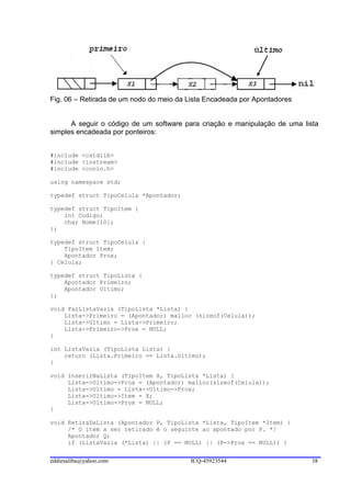 Fig. 06 – Retirada de um nodo do meio da Lista Encadeada por Apontadores


      A seguir o código de um software para criação e manipulação de uma lista
simples encadeada por ponteiros:


#include <cstdlib>
#include <iostream>
#include <conio.h>

using namespace std;

typedef struct TipoCelula *Apontador;

typedef struct TipoItem {
    int Codigo;
    char Nome[10];
};

typedef struct TipoCelula {
    TipoItem Item;
    Apontador Prox;
} Celula;

typedef struct TipoLista {
    Apontador Primeiro;
    Apontador Ultimo;
};

void FazListaVazia (TipoLista *Lista) {
    Lista->Primeiro = (Apontador) malloc (sizeof(Celula));
    Lista->Ultimo = Lista->Primeiro;
    Lista->Primeiro->Prox = NULL;
}

int ListaVazia (TipoLista Lista) {
    return (Lista.Primeiro == Lista.Ultimo);
}

void InserirNaLista (TipoItem X, TipoLista *Lista) {
     Lista->Ultimo->Prox = (Apontador) malloc(sizeof(Celula));
     Lista->Ultimo = Lista->Ultimo->Prox;
     Lista->Ultimo->Item = X;
     Lista->Ultimo->Prox = NULL;
}

void RetiraDaLista (Apontador P, TipoLista *Lista, TipoItem *Item) {
     /* O item a ser retirado é o seguinte ao apontado por P. */
     Apontador Q;
     if (ListaVazia (*Lista) || (P == NULL) || (P->Prox == NULL)) {


eddiesaliba@yahoo.com                    ICQ-45923544                       38
 