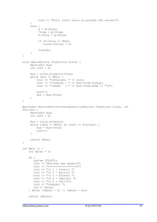 cout << "Erro: Lista vazia ou posição não existe!";
      }
      else {
           Q = P->Prox;
           *Item = Q->Item;
           P->Prox = Q->Prox;

            if (P->Prox == NULL)
               Lista->Ultimo = P;

            free(Q);
      }
}

void ImprimeLista (TipoLista Lista) {
     Apontador Aux;
     int cont = 0;

      Aux = Lista.Primeiro->Prox;
      while (Aux != NULL) {
          cout << "nPosição: " << cont;
          cout << "nCódigo : " << Aux->Item.Codigo;
          cout << "nNome   : " << Aux->Item.Nome << "n";

           cont++;
           Aux = Aux->Prox;
      }
}

Apontador RetornaPonteiroParaUmaCelulaDaLista (TipoLista Lista, int
Posicao) {
     Apontador Aux;
     int cont = 0;

      Aux = Lista.Primeiro;
      while ((Aux != NULL) && (cont != Posicao)) {
          Aux = Aux->Prox;
          cont++;
      }

      return (Aux);
}

int Menu () {
    int Opcao = 5;

     do {
        system ("CLS");
        cout << "Escolha uma opçãon";
        cout << "=================n";
        cout << "n 1 - Inserir ";
        cout << "n 2 - Excluir ";
        cout << "n 3 - Alterar ";
        cout << "n 4 - Imprimir ";
        cout << "n 0 - Sairn";
        cout << "nOpção: ";
        cin >> Opcao;
     } while ((Opcao < 0) || (Opcao > 4));

     return (Opcao);


eddiesaliba@yahoo.com                   ICQ-45923544                  39
 
