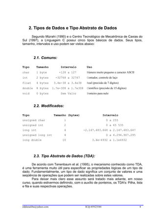 2. Tipos de Dados e Tipo Abstrato de Dados
      Segundo Mizrahi (1990) e o Centro Tecnológico de Mecatrônica de Caxias do
Sul (1997), a Linguagem C possui cinco tipos básicos de dados. Seus tipos,
tamanho, intervalos e uso podem ser vistos abaixo:



         2.1. Comuns:

Tipo       Tamanho           Intervalo         Uso
char       1 byte           -128 a 127         Número muito pequeno e caracter ASCII
int        2 bytes        -32768 a 32767       Contador, controle de laço
float      4 bytes       3.4e-38 a 3.4e38      Real (precisão de 7 dígitos)
double     8 bytes      1.7e-308 a 1.7e308     Científico (precisão de 15 dígitos)
void       0 bytes           Sem Valor         Ponteiro para nulo



         2.2. Modificados:

Tipo                     Tamanho (bytes)                     Intervalo
unsigned char                  1                               0 a 255
unsigned int                   2                               0 a 65 535
long int                       4             -2.147.483.648 a 2.147.483.647
unsigned long int              4                               0 a 4.294.967.295
long double                   10                     3.4e-4932 a 1.1e4932




         2.3. Tipo Abstrato de Dados (TDA):

        De acordo com Tenenbaum et al. (1995), o mecanismo conhecido como TDA,
é uma ferramenta muito útil para especificar as propriedades lógicas de um tipo de
dado. Fundamentalmente, um tipo de dado significa um conjunto de valores e uma
seqüência de operações que podem ser realizadas sobre estes valores.
        Para deixar mais claro esse assunto será tratado mais adiante, em nosso
curso, quando estivermos definindo, com o auxílio de ponteiros, os TDA's: Pilha, lista
e fila e suas respectivas operações.




eddiesaliba@yahoo.com                         ICQ-45923544                             4
 