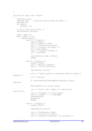 }

int main(int argc, char *argv[])
{
    TipoLista Lista;
    TipoItem Aux;    /* Auxiliar para entrada de dados. */
    Apontador P;
    int Opcao,
        Posicao = 0;

     /* Faz a lista ficar vazia. */
     FazListaVazia (&Lista);

     Opcao = Menu ();
     while (Opcao != 0) {
          switch (Opcao) {
               case 1: /* Inserir */
                    system ("CLS");
                    cout << "Inserir Item";
                    cout << "n============nn";
                    cout << "nDigite um Código: ";
                    cin >> Aux.Codigo;
                    cout << "nDigite um Nome: ";
                    cin >> Aux.Nome;

                        InserirNaLista (Aux, &Lista);
                        break;

                 case 2: /* Excluir */
                      system ("CLS");
                      cout << "Excluir Itemn";
                      cout << "============nn";

                        ImprimeLista (Lista);

                        cout << "nQual registro você deseja excluir? Digite a
posição: ";
                        cin >> Posicao;

                        P = RetornaPonteiroParaUmaCelulaDaLista (Lista,
Posicao);

                        RetiraDaLista (P, &Lista, &Aux);

                        cout << "nnO item a seguir foi removido da
lista:nn";
                        cout << "nCódigo: " << Aux.Codigo;
                        cout << "nNome : " << Aux.Nome;
                        fflush(stdin);
                        getchar();
                        break;

                 case 3: /* Alterar */
                      system ("CLS");

                        ImprimeLista (Lista);

                        cout << "nnAlterar Item";
                        cout << "n============nn";
                        cout << "nDigite a posição a ser alterada: ";


eddiesaliba@yahoo.com                       ICQ-45923544                         40
 