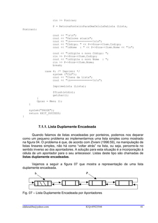 cin >> Posicao;

                        P = RetornaPonteiroParaUmaCelulaDaLista (Lista,
Posicao);

                        cout   <<   "nn";
                        cout   <<   "Valores atuais";
                        cout   <<   "n==============nn";
                        cout   <<   "Código: " << P->Prox->Item.Codigo;
                        cout   <<   "nNome : " << P->Prox->Item.Nome << "n";

                        cout << "nDigite o novo Código: ";
                        cin >> P->Prox->Item.Codigo;
                        cout << "nDigite o novo Nome : ";
                        cin >> P->Prox->Item.Nome;
                        break;

                 case 4: /* Imprimir */
                      system ("CLS");
                      cout << "Itens da Lista";
                      cout << "n==============nn";

                        ImprimeLista (Lista);

                        fflush(stdin);
                        getchar();
           }
           Opcao = Menu ();
     }

     system("PAUSE");
     return EXIT_SUCCESS;
}



            7.1.1. Lista Duplamente Encadeada

        Quando falamos de listas encadeadas por ponteiros, podemos nos deparar
como um pequeno problema ao implementarmos uma lista simples como mostrado
na figura 04. O problema é que, de acordo com Ziviani (1996:59), na manipulação de
listas lineares simples, não há como “voltar atrás” na lista, ou seja, percorre-la no
sentido inverso ao dos apontadores. A solução para esta situação é a incorporação à
célula de um apontador para o seu antecessor. Listas deste tipo são chamadas de
listas duplamente encadeadas.

      Vejamos a seguir a figura 07 que mostra a representação de uma lista
duplamente encadeada.




Fig. 07 – Lista Duplamente Encadeada por Apontadores



eddiesaliba@yahoo.com                           ICQ-45923544                      41
 