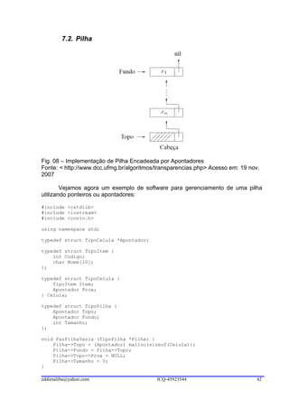 7.2. Pilha




Fig. 08 – Implementação de Pilha Encadeada por Apontadores
Fonte: < http://www.dcc.ufmg.br/algoritmos/transparencias.php> Acesso em: 19 nov.
2007

        Vejamos agora um exemplo de software para gerenciamento de uma pilha
utilizando ponteiros ou apontadores:

#include <cstdlib>
#include <iostream>
#include <conio.h>

using namespace std;

typedef struct TipoCelula *Apontador;

typedef struct TipoItem {
    int Codigo;
    char Nome[10];
};

typedef struct TipoCelula {
    TipoItem Item;
    Apontador Prox;
} Celula;

typedef struct TipoPilha {
    Apontador Topo;
    Apontador Fundo;
    int Tamanho;
};

void FazPilhaVazia (TipoPilha *Pilha) {
    Pilha->Topo = (Apontador) malloc(sizeof(Celula));
    Pilha->Fundo = Pilha->Topo;
    Pilha->Topo->Prox = NULL;
    Pilha->Tamanho = 0;
}

eddiesaliba@yahoo.com                     ICQ-45923544                          42
 
