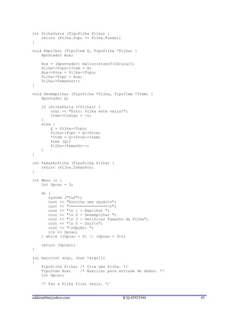 int PilhaVazia (TipoPilha Pilha) {
    return (Pilha.Topo == Pilha.Fundo);
}

void Empilhar (TipoItem X, TipoPilha *Pilha) {
    Apontador Aux;

     Aux = (Apontador) malloc(sizeof(Celula));
     Pilha->Topo->Item = X;
     Aux->Prox = Pilha->Topo;
     Pilha->Topo = Aux;
     Pilha->Tamanho++;
}

void Desempilhar (TipoPilha *Pilha, TipoItem *Item) {
    Apontador Q;

     if (PilhaVazia (*Pilha)) {
         cout << "Erro: Pilha está vazia!";
         Item->Codigo = -1;
     }
     else {
         Q = Pilha->Topo;
         Pilha->Topo = Q->Prox;
         *Item = Q->Prox->Item;
         free (Q);
         Pilha->Tamanho--;
     }
}

int TamanhoPilha (TipoPilha Pilha) {
    return (Pilha.Tamanho);
}

int Menu () {
    int Opcao = 5;

     do {
        system ("CLS");
        cout << "Escolha uma opçãon";
        cout << "=================n";
        cout << "n 1 - Empilhar ";
        cout << "n 2 - Desempilhar ";
        cout << "n 3 - Verificar Tamanho da Pilha";
        cout << "n 0 - Sairn";
        cout << "nOpção: ";
        cin >> Opcao;
     } while ((Opcao < 0) || (Opcao > 3));

     return (Opcao);
}

int main(int argc, char *argv[])
{
    TipoPilha Pilha; /* Cria uma Pilha. */
    TipoItem Aux;    /* Auxiliar para entrada de dados. */
    int Opcao;

     /* Faz a Pilha ficar vazia. */


eddiesaliba@yahoo.com                     ICQ-45923544       43
 