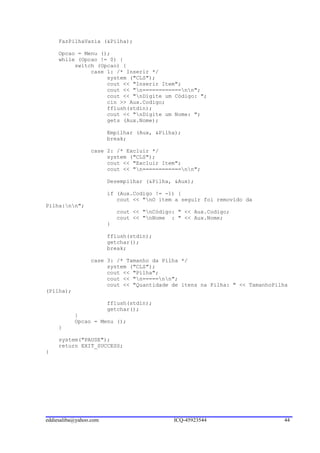 FazPilhaVazia (&Pilha);

     Opcao = Menu ();
     while (Opcao != 0) {
          switch (Opcao) {
               case 1: /* Inserir */
                    system ("CLS");
                    cout << "Inserir Item";
                    cout << "n============nn";
                    cout << "nDigite um Código: ";
                    cin >> Aux.Codigo;
                    fflush(stdin);
                    cout << "nDigite um Nome: ";
                    gets (Aux.Nome);

                        Empilhar (Aux, &Pilha);
                        break;

                 case 2: /* Excluir */
                      system ("CLS");
                      cout << "Excluir Item";
                      cout << "n============nn";

                        Desempilhar (&Pilha, &Aux);

                        if (Aux.Codigo != -1) {
                           cout << "nO item a seguir foi removido da
Pilha:nn";
                            cout << "nCódigo: " << Aux.Codigo;
                            cout << "nNome : " << Aux.Nome;
                        }

                        fflush(stdin);
                        getchar();
                        break;

                 case 3: /* Tamanho da Pilha */
                      system ("CLS");
                      cout << "Pilha";
                      cout << "n=====nn";
                      cout << "Quantidade de itens na Pilha: " << TamanhoPilha
(Pilha);

                        fflush(stdin);
                        getchar();
           }
           Opcao = Menu ();
     }

     system("PAUSE");
     return EXIT_SUCCESS;
}




eddiesaliba@yahoo.com                        ICQ-45923544                   44
 