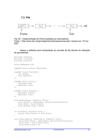 7.3. Fila




Fig. 09 – Implementação de Fila Encadeada por Apontadores
Fonte: < http://www.dcc.ufmg.br/algoritmos/transparencias.php> Acesso em: 19 nov.
2007


      Abaixo o software para manipulação do conceito de fila através da utilização
de apontadores.

#include <cstdlib>
#include <iostream>
#include <conio.h>

using namespace std;

typedef struct Celula *Apontador;

typedef struct TipoItem {
    int Codigo;
    char Nome[10];
};

typedef struct Celula {
    TipoItem Item;
    Apontador Prox;
};

typedef struct TipoFila {
    Apontador Frente;
    Apontador Tras;
};

void FazFilaVazia (TipoFila *Fila) {
    Fila->Frente = (Apontador) malloc(sizeof(Celula));
    Fila->Tras = Fila->Frente;
    Fila->Frente->Prox = NULL;
}

int FilaVazia (TipoFila Fila) {
    return (Fila.Frente == Fila.Tras);
}

void InserirNaFila (TipoItem X, TipoFila *Fila) {
     Fila->Tras->Prox = (Apontador) malloc(sizeof(Celula));
     Fila->Tras = Fila->Tras->Prox;
     Fila->Tras->Item = X;


eddiesaliba@yahoo.com                     ICQ-45923544                          45
 
