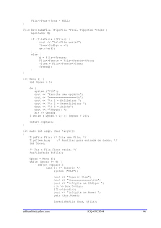 Fila->Tras->Prox = NULL;
}

void RetiraDaFila (TipoFila *Fila, TipoItem *Item) {
     Apontador Q;

      if (FilaVazia (*Fila)) {
           cout << "nnFila vazia!";
           Item->Codigo = -1;
           getchar();
      }
      else {
           Q = Fila->Frente;
           Fila->Frente = Fila->Frente->Prox;
           *Item = Fila->Frente->Item;
           free(Q);
      }
}

int Menu () {
    int Opcao = 5;

     do {
        system ("CLS");
        cout << "Escolha uma opçãon";
        cout << "=================n";
        cout << "n 1 - Enfileirar ";
        cout << "n 2 - Desenfileirar ";
        cout << "n 0 - Sairn";
        cout << "nOpção: ";
        cin >> Opcao;
     } while ((Opcao < 0) || (Opcao > 2));

     return (Opcao);
}

int main(int argc, char *argv[])
{
    TipoFila Fila; /* Cria uma Fila. */
    TipoItem Aux;    /* Auxiliar para entrada de dados. */
    int Opcao;

     /* Faz a Fila ficar vazia. */
     FazFilaVazia (&Fila);

     Opcao = Menu ();
     while (Opcao != 0) {
          switch (Opcao) {
               case 1: /* Inserir */
                    system ("CLS");

                        cout << "Inserir Item";
                        cout << "n============nn";
                        cout << "nDigite um Código: ";
                        cin >> Aux.Codigo;
                        fflush(stdin);
                        cout << "nDigite um Nome: ";
                        gets (Aux.Nome);

                        InserirNaFila (Aux, &Fila);


eddiesaliba@yahoo.com                       ICQ-45923544     46
 