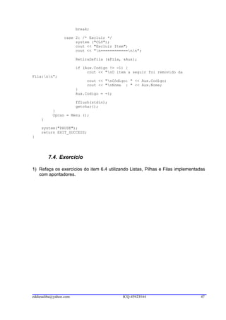break;

                 case 2: /* Excluir */
                      system ("CLS");
                      cout << "Excluir Item";
                      cout << "n============nn";

                        RetiraDaFila (&Fila, &Aux);

                        if (Aux.Codigo != -1) {
                             cout << "nO item a seguir foi removido da
Fila:nn";
                            cout << "nCódigo: " << Aux.Codigo;
                            cout << "nNome : " << Aux.Nome;
                        }
                        Aux.Codigo = -1;

                        fflush(stdin);
                        getchar();
           }
           Opcao = Menu ();
     }

     system("PAUSE");
     return EXIT_SUCCESS;
}




         7.4. Exercício

1) Refaça os exercícios do item 6.4 utilizando Listas, Pilhas e Filas implementadas
   com apontadores.




eddiesaliba@yahoo.com                       ICQ-45923544                        47
 