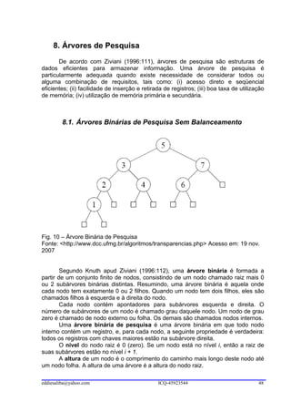 8. Árvores de Pesquisa
       De acordo com Ziviani (1996:111), árvores de pesquisa são estruturas de
dados eficientes para armazenar informação. Uma árvore de pesquisa é
particularmente adequada quando existe necessidade de considerar todos ou
alguma combinação de requisitos, tais como: (i) acesso direto e seqüencial
eficientes; (ii) facilidade de inserção e retirada de registros; (iii) boa taxa de utilização
de memória; (iv) utilização de memória primária e secundária.



        8.1. Árvores Binárias de Pesquisa Sem Balanceamento




Fig. 10 – Árvore Binária de Pesquisa
Fonte: <http://www.dcc.ufmg.br/algoritmos/transparencias.php> Acesso em: 19 nov.
2007


        Segundo Knuth apud Ziviani (1996:112), uma árvore binária é formada a
partir de um conjunto finito de nodos, consistindo de um nodo chamado raiz mais 0
ou 2 subárvores binárias distintas. Resumindo, uma árvore binária é aquela onde
cada nodo tem exatamente 0 ou 2 filhos. Quando um nodo tem dois filhos, eles são
chamados filhos à esquerda e à direita do nodo.
        Cada nodo contém apontadores para subárvores esquerda e direita. O
número de subárvores de um nodo é chamado grau daquele nodo. Um nodo de grau
zero é chamado de nodo externo ou folha. Os demais são chamados nodos internos.
        Uma árvore binária de pesquisa é uma árvore binária em que todo nodo
interno contém um registro, e, para cada nodo, a seguinte propriedade é verdadeira:
todos os registros com chaves maiores estão na subárvore direita.
        O nível do nodo raiz é 0 (zero). Se um nodo está no nível i, então a raiz de
suas subárvores estão no nível i + 1.
        A altura de um nodo é o comprimento do caminho mais longo deste nodo até
um nodo folha. A altura de uma árvore é a altura do nodo raiz.

eddiesaliba@yahoo.com                           ICQ-45923544                              48
 