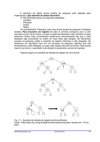 A estrutura de dados árvore binária de pesquisa será utilizada para
implementar o tipo abstrato de dados Dicionário.
        O TAD Dicionário possui as seguintes operações:
        - Inicializa
        - Pesquisa
        - Insere
        - Retira
        Um procedimento “Pesquisa” para uma árvore binária de pesquisa é bastante
simples. Para encontrar um registro de valor X, primeiro compare-o com o valor
que está na raiz. Se for menor, vá para a subárvore esquerda, caso contrário vá para
subárvore direita. Este procedimento repetir-se-á recursivamente até que o valor
desejado seja encontrado ou então um nodo folha seja atingido. Se obtivermos
sucesso na pesquisa, então o conteúdo do registro retornará o valor desejado. Se
atingirmos um apontador nulo em um processo de pesquisa, significa que não
encontramos o valor desejado, ou seja, este registro não está na árvore. Caso queira
inseri-lo na árvore, o apontador nulo atingido é justamente o ponto de inserção.

       Vejamos agora um exemplo de retirada de registro de uma árvore:




Fig. 11 – Exemplo de retirada de registro da Árvore Binária
Fonte: <http://www.dcc.ufmg.br/algoritmos/transparencias.php> Acesso em: 19 nov.
2007


eddiesaliba@yahoo.com                       ICQ-45923544                         49
 