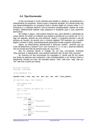 2.4. Tipo Enumerado:

        O tipo enumerado é muito utilizado para facilitar a criação e, principalmente o
entendimento do programa. Vamos supor a seguinte situação: Um cliente pediu-nos
que desenvolvêssemos um programa onde o usuário digite um número entre 1 e 7
(inclusive) e, o software retorne o dia da semana correspondente. Apesar de muito
simples, didaticamente falando este programa é excelente para o que queremos
demonstrar.
        No código a seguir, você poderá observar que, para atender a solicitação de
nosso cliente, foi criado um software que solicita a entrada de um número de 1 a 7 e
logo em seguida, através de uma estrutura “switch”, o programa devolve o dia da
semana ao usuário, de acordo com o número digitado. Por exemplo, se o usuário
digitar o número 3 (três), automaticamente aparecerá na tela a palavra “terça-feira”.
        Agora, se observarmos atentamente a estrutura “switch”, veremos que ao
invés de testarmos a variável “num” com números (1, 2, 3 e etc.), estamos testando
com as iniciais dos dias da semana (seg, ter, qua e etc.).
        Isto foi possível devido à criação de um tipo enumerado chamado
“dias_semana” e, logicamente, uma variável chamada “dia” do tipo “dias_semana”.
        Ao criarmos um tipo enumerado na Linguagem C, temos que ter em mente
que todas as palavras que comporem o tipo corresponderão a um número inteiro e
seqüencial, iniciado em zero. No exemplo abaixo, “dom” vale zero, “seg” vale um,
“ter” vale dois e assim por diante.


#include <cstdlib>
#include <iostream>

using namespace std;

typedef enum { dom, seg, ter, qua, qui, sex, sab } dias_semana;

int main(int argc, char *argv[])
{
    dias_semana dia;
    int num;

     cout << "Digite um número de 1 a 7: ";
     cin >> num;

     cout << "nn";

     switch (num - 1) {
            case dom:
                 cout << "Domingo";
                 break;
            case seg:
                 cout << "Segunda-feira";
                 break;
            case ter:
                 cout << "Terça-feira";
                 break;
            case qua:


eddiesaliba@yahoo.com                        ICQ-45923544                           5
 