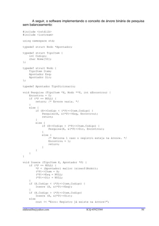 A seguir, o software implementando o conceito de árvore binária de pesquisa
sem balanceamento:

#include <cstdlib>
#include <iostream>

using namespace std;

typedef struct Nodo *Apontador;

typedef struct TipoItem {
    int Codigo;
    char Nome[50];
};

typedef struct Nodo {
    TipoItem Item;
    Apontador Esq;
    Apontador Dir;
};

typedef Apontador TipoDicionario;

void Pesquisa (TipoItem *X, Nodo **P, int &Encontrou) {
    Encontrou = 0;
    if (*P == NULL) {
        return; /* Árvore vazia. */
    }
    else {
        if (X->Codigo < (*P)->Item.Codigo) {
            Pesquisa(X, &(*P)->Esq, Encontrou);
            return;
        }
        else {
            if (X->Codigo > (*P)->Item.Codigo) {
                Pesquisa(X, &(*P)->Dir, Encontrou);
            }
            else {
                /* Retorna 1 caso o registro esteja na árvore. */
                Encontrou = 1;
                return;
            }
        }
    }
}

void Insere (TipoItem X, Apontador *P) {
    if (*P == NULL) {
        *P = (Apontador) malloc (sizeof(Nodo));
        (*P)->Item = X;
        (*P)->Esq = NULL;
        (*P)->Dir = NULL;
    }
    if (X.Codigo < (*P)->Item.Codigo) {
        Insere (X, &(*P)->Esq);
    }
    if (X.Codigo > (*P)->Item.Codigo)
        Insere (X, &(*P)->Dir);
    else
        cout << "Erro: Registro já existe na árvore!";

eddiesaliba@yahoo.com                    ICQ-45923544                         50
 