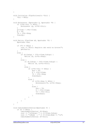 }

void Inicializa (TipoDicionario *Dic) {
    *Dic = NULL;
}

void Antecessor (Apontador Q, Apontador *R) {
    if ((*R)->Dir != NULL) {
        Antecessor (Q, &(*R)->Dir);
    }
    Q->Item = (*R)->Item;
    Q = *R;
    *R = (*R)->Esq;
    free(Q);
}

void Retira (TipoItem &X, Apontador *P) {
    Apontador Aux;

     if (*P == NULL) {
         cout << "Erro: Registro não está na árvore!";
         getchar();
     }
     else {
         if (X.Codigo < (*P)->Item.Codigo) {
             Retira (X, &(*P)->Esq);
         }
         else {
             if (X.Codigo > (*P)->Item.Codigo) {
                 Retira (X, &(*P)->Dir);
             }
             else {
                 if ((*P)->Dir == NULL) {
                     Aux = *P;
                     X = (*P)->Item;
                     *P = (*P)->Esq;
                     free(Aux);
                 }
                 else {
                     if ((*P)->Esq != NULL) {
                         Antecessor(*P, &(*P)->Esq);
                     }
                     else {
                         Aux = *P;
                         X = (*P)->Item;
                         *P = (*P)->Dir;
                         free(Aux);
                     }
                 }
             }
         }
     }
}

void CaminhamentoCentral(Apontador P) {
    if (P != NULL) {
        CaminhamentoCentral (P->Esq);
        cout << "nCódigo: " << P->Item.Codigo;
        cout << "nNome : " << P->Item.Nome << "n";
        CaminhamentoCentral (P->Dir);


eddiesaliba@yahoo.com                     ICQ-45923544   51
 