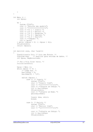 }
}

int Menu () {
    int Opcao;

     do {
        system ("CLS");
        cout << "Escolha uma opçãon";
        cout << "=================n";
        cout << "n 1 - Inserir ";
        cout << "n 2 - Excluir ";
        cout << "n 3 - Pesquisar ";
        cout << "n 4 - Imprimir ";
        cout << "n 0 - Sairn";
        cout << "nOpção: ";
        cin >> Opcao;
     } while ((Opcao < 0) || (Opcao > 4));
     fflush(stdin);
     return (Opcao);
}

int main(int argc, char *argv[])
{
    TipoDicionario Dic; /* Cria uma Árvore. */
    TipoItem Aux;    /* Auxiliar para entrada de dados. */
    int Opcao, RegEncontrado;

     /* Faz a Fila ficar vazia. */
     Inicializa(&Dic);

     Opcao = Menu ();
     while (Opcao != 0) {
          /* Limpa Aux. */
          Aux.Codigo = 0;
          Aux.Nome[0] = '0';

           switch (Opcao) {
                case 1: /* Inserir */
                     system ("CLS");
                     cout << "Inserir Item";
                     cout << "n============nn";
                     cout << "nDigite um Código: ";
                     cin >> Aux.Codigo;
                     fflush(stdin);
                     cout << "nDigite um Nome: ";
                     gets(Aux.Nome);

                        Insere (Aux, &Dic);
                        break;

                 case 2: /* Excluir */
                      system ("CLS");
                      cout << "Excluir Item";
                      cout << "n============nn";

                        cout << "nDigite um Código: ";
                        cin >> Aux.Codigo;
                        fflush(stdin);



eddiesaliba@yahoo.com                         ICQ-45923544   52
 