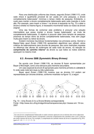 Para uma distribuição uniforme das chaves, segundo Ziviani (1996:117), onde
cada chave é igualmente provável de ser usada em uma pesquisa, a árvore
completamente balanceada1 minimiza o tempo médio de pesquisa. Entretanto, o
custo para manter a árvore completamente balanceada após cada inserção é muito
alto. Por exemplo, para inserir a chave 1 na árvore à esquerda na Fig. 12 e obter a
árvore à direita na mesma figura, é necessário movimentar todos os nodos da árvore
original.
        Uma das formas de contornar este problema é procurar uma solução
intermediária que possa manter a árvore “quase balanceada”, ao invés de
completamente balanceada. O objetivo é procurar obter bons tempos de pesquisa,
próximos do tempo ótimo da árvore completamente balanceada, mas sem pagar
muito para inserir ou retirar da árvore.
        Existem inúmeras heurísticas fundamentadas nos princípios acima. Gonnet e
Baeza-Yates apud Ziviani (1996:118) apresentam algoritmos que utilizam vários
critérios de balanceamento para árvores de pesquisa, tais como restrições impostas
na diferença das alturas de subárvores de cada nodo da árvore, na redução do
comprimento do caminho interno2 da árvore ou que todos os nodos externos
apareçam no mesmo nível.


          8.3. Árvores SBB (Symmetric Binary B-trees)

      De acordo com Ziviani (1996:118), as árvores B foram apresentadas por
Bayer e McCreight, como uma estrutura para memória secundária.
      Um caso especial da árvore B apropriado para memória primária é a árvore 2-
3, onde cada nodo tem duas ou três subárvores.
      Bayer apud Ziviani (1996:118) mostrou que as árvores 2-3 podem ser
representadas por árvores binárias, conforme mostrado na figura 13, a seguir:




Fig. 13 – Uma Árvore 2-3 e a Árvore Binária correspondente
Fonte: <http://www.dcc.ufmg.br/algoritmos/transparencias.php> Acesso em: 19 nov.
2007



1
  Em uma árvore completamente balanceada os nodos externos aparecem em no máximo dois níveis adjacentes.
2
  O comprimento do caminho interno corresponde à soma dos comprimentos dos caminhos entre a raiz e cada um
dos nodos internos da árvore. Por exemplo, o comprimento do caminho interno da árvore à esquerda na Fig. 08 é
igual a 8 = (0 + 1 + 1 + 2 + 2 + 2).

eddiesaliba@yahoo.com                                    ICQ-45923544                                     54
 