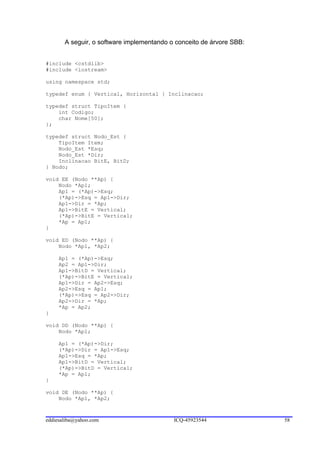 A seguir, o software implementando o conceito de árvore SBB:


#include <cstdlib>
#include <iostream>

using namespace std;

typedef enum { Vertical, Horizontal } Inclinacao;

typedef struct TipoItem {
    int Codigo;
    char Nome[50];
};

typedef struct Nodo_Est {
    TipoItem Item;
    Nodo_Est *Esq;
    Nodo_Est *Dir;
    Inclinacao BitE, BitD;
} Nodo;

void EE (Nodo **Ap) {
    Nodo *Ap1;
    Ap1 = (*Ap)->Esq;
    (*Ap)->Esq = Ap1->Dir;
    Ap1->Dir = *Ap;
    Ap1->BitE = Vertical;
    (*Ap)->BitE = Vertical;
    *Ap = Ap1;
}

void ED (Nodo **Ap) {
    Nodo *Ap1, *Ap2;

     Ap1 = (*Ap)->Esq;
     Ap2 = Ap1->Dir;
     Ap1->BitD = Vertical;
     (*Ap)->BitE = Vertical;
     Ap1->Dir = Ap2->Esq;
     Ap2->Esq = Ap1;
     (*Ap)->Esq = Ap2->Dir;
     Ap2->Dir = *Ap;
     *Ap = Ap2;
}

void DD (Nodo **Ap) {
    Nodo *Ap1;

     Ap1 = (*Ap)->Dir;
     (*Ap)->Dir = Ap1->Esq;
     Ap1->Esq = *Ap;
     Ap1->BitD = Vertical;
     (*Ap)->BitD = Vertical;
     *Ap = Ap1;
}

void DE (Nodo **Ap) {
    Nodo *Ap1, *Ap2;



eddiesaliba@yahoo.com                      ICQ-45923544               58
 