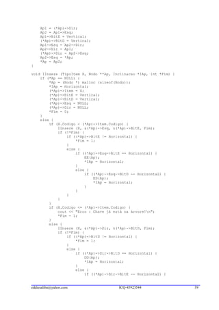 Ap1 = (*Ap)->Dir;
     Ap2 = Ap1->Esq;
     Ap1->BitE = Vertical;
     (*Ap)->BitD = Vertical;
     Ap1->Esq = Ap2->Dir;
     Ap2->Dir = Ap1;
     (*Ap)->Dir = Ap2->Esq;
     Ap2->Esq = *Ap;
     *Ap = Ap2;
}

void IInsere (TipoItem X, Nodo **Ap, Inclinacao *IAp, int *Fim) {
    if (*Ap == NULL) {
        *Ap = (Nodo *) malloc (sizeof(Nodo));
        *IAp = Horizontal;
        (*Ap)->Item = X;
        (*Ap)->BitE = Vertical;
        (*Ap)->BitD = Vertical;
        (*Ap)->Esq = NULL;
        (*Ap)->Dir = NULL;
        *Fim = 0;
    }
    else {
        if (X.Codigo < (*Ap)->Item.Codigo) {
            IInsere (X, &(*Ap)->Esq, &(*Ap)->BitE, Fim);
            if (!*Fim) {
                if ((*Ap)->BitE != Horizontal) {
                    *Fim = 1;
                }
                else {
                    if ((*Ap)->Esq->BitE == Horizontal) {
                        EE(Ap);
                        *IAp = Horizontal;
                    }
                    else {
                        if ((*Ap)->Esq->BitD == Horizontal) {
                            ED(Ap);
                            *IAp = Horizontal;
                        }
                    }
                }
            }
        }
        if (X.Codigo <= (*Ap)->Item.Codigo) {
            cout << "Erro : Chave já está na árvore!n";
            *Fim = 1;
        }
        else {
            IInsere (X, &(*Ap)->Dir, &(*Ap)->BitD, Fim);
            if (!*Fim) {
                if ((*Ap)->BitD != Horizontal) {
                    *Fim = 1;
                }
                else {
                    if ((*Ap)->Dir->BitD == Horizontal) {
                        DD(Ap);
                        *IAp = Horizontal;
                    }
                    else {
                        if ((*Ap)->Dir->BitE == Horizontal) {


eddiesaliba@yahoo.com                  ICQ-45923544                 59
 