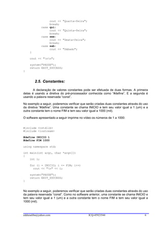 cout <<   "Quarta-feira";
                   break;
              case qui:
                   cout <<   "Quinta-feira";
                   break;
              case sex:
                   cout <<   "Sexta-feira";
                   break;
              case sab:
                   cout <<   "Sábado";
     }

     cout << "nn";

     system("PAUSE");
     return EXIT_SUCCESS;
}


         2.5. Constantes:

       A declaração de valores constantes pode ser efetuada de duas formas. A primeira
delas é usando a diretiva do pré-processador conhecida como “#define”. E a segunda é
usando a palavra reservada “const”.

No exemplo a seguir, poderemos verificar que serão criadas duas constantes através do uso
da diretiva “#define”. Uma constante se chama INICIO e tem seu valor igual a 1 (um) e a
outra constante tem o nome FIM e tem seu valor igual a 1000 (mil).

O software apresentado a seguir imprime no vídeo os números de 1 a 1000:


#include <cstdlib>
#include <iostream>

#define INICIO 1
#define FIM 1000

using namespace std;

int main(int argc, char *argv[])
{
    int i;

     for (i = INICIO; i <= FIM; i++)
       cout << "n" << i;

     system("PAUSE");
     return EXIT_SUCCESS;
}


No exemplo a seguir, poderemos verificar que serão criadas duas constantes através do uso
da palavra reservada “const”. Como no software anterior, uma constante se chama INICIO e
tem seu valor igual a 1 (um) e a outra constante tem o nome FIM e tem seu valor igual a
1000 (mil).



eddiesaliba@yahoo.com                          ICQ-45923544                           6
 