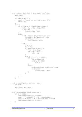 }

void IRetira (TipoItem X, Nodo **Ap, int *Fim) {
    Nodo *Aux;

     if (*Ap == NULL) {
         cout << "Chave não está na árvore!n";
         *Fim = 1;
     }
     else {
         if (X.Codigo < (*Ap)->Item.Codigo) {
             IRetira(X, &(*Ap)->Esq, Fim);
             if (!*Fim)
                 EsqCurto(Ap, Fim);
         }
         else {
             if (X.Codigo > (*Ap)->Item.Codigo) {
                 IRetira(X, &(*Ap)->Dir, Fim);
                 if (!*Fim)
                     DirCurto(Ap, Fim);
             }
             else {
                 *Fim = 0;
                 Aux = *Ap;
                 if (Aux->Dir == NULL) {
                     *Ap = Aux->Esq;
                     if (*Ap != NULL)
                         *Fim = 1;
                 }
                 else {
                     if (Aux->Esq == NULL) {
                         *Ap = Aux->Dir;
                         if (*Ap != NULL)
                             *Fim = 1;
                     }
                     else {
                         Antecessor(Aux, &Aux->Esq, Fim);
                         if (!*Fim)
                             EsqCurto(Ap, Fim);
                     }
                 }
             }
         }
     }
}

void Retira(TipoItem X, Nodo **Ap) {
    int Fim;

     IRetira(X, Ap, &Fim);
}

void CaminhamentoCentral(Nodo *P) {
    if (P != NULL) {
        CaminhamentoCentral (P->Esq);
        cout << "nCódigo: " << P->Item.Codigo;
        cout << "nNome : " << P->Item.Nome << "n";
        CaminhamentoCentral (P->Dir);
    }
}


eddiesaliba@yahoo.com                   ICQ-45923544        62
 