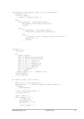 void Pesquisa (TipoItem *X, Nodo **P, int &Encontrou) {
    Encontrou = 0;
    if (*P == NULL) {
        return; /* Árvore vazia. */
    }
    else {
        if (X->Codigo < (*P)->Item.Codigo) {
            Pesquisa(X, &(*P)->Esq, Encontrou);
            return;
        }
        else {
            if (X->Codigo > (*P)->Item.Codigo) {
                Pesquisa(X, &(*P)->Dir, Encontrou);
            }
            else {
                /* Retorna 1 caso o registro esteja na árvore. */
                Encontrou = 1;
                return;
            }
        }
    }
}

int Menu () {
    int Opcao;

     do {
        system ("CLS");
        cout << "Escolha uma opçãon";
        cout << "=================n";
        cout << "n 1 - Inserir ";
        cout << "n 2 - Excluir ";
        cout << "n 3 - Pesquisar ";
        cout << "n 4 - Imprimir ";
        cout << "n 0 - Sairn";
        cout << "nOpção: ";
        cin >> Opcao;
     } while ((Opcao < 0) || (Opcao > 4));
     fflush(stdin);
     return (Opcao);
}

int main(int argc, char *argv[])
{
    Nodo *Dic; /* Cria uma Árvore. */
    TipoItem Aux;    /* Auxiliar para entrada de dados. */
    int Opcao,
        RegEncontrado;

     /* Faz a Fila ficar vazia. */
     Inicializa(&Dic);

     Opcao = Menu ();
     while (Opcao != 0) {
          /* Limpa Aux. */
          Aux.Codigo = 0;
          Aux.Nome[0] = '0';

           switch (Opcao) {


eddiesaliba@yahoo.com                   ICQ-45923544                63
 