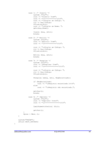 case 1: /* Inserir */
                      system ("CLS");
                      cout << "Inserir Item";
                      cout << "n============nn";
                      cout << "nDigite um Código: ";
                      cin >> Aux.Codigo;
                      fflush(stdin);
                      cout << "nDigite um Nome: ";
                      gets(Aux.Nome);

                        Insere (Aux, &Dic);
                        break;

                 case 2: /* Excluir */
                      system ("CLS");
                      cout << "Excluir Item";
                      cout << "n============nn";

                        cout << "nDigite um Código: ";
                        cin >> Aux.Codigo;
                        fflush(stdin);

                        Retira (Aux, &Dic);
                        break;

                 case 3: /* Pesquisa */
                      system ("CLS");
                      cout << "Pesquisar Item";
                      cout << "n==============nn";

                        cout << "nDigite um Código: ";
                        cin >> Aux.Codigo;
                        fflush(stdin);

                        Pesquisa (&Aux, &Dic, RegEncontrado);

                        if (RegEncontrado)
                            cout << "nRegistro encontrado.nn";
                        else
                            cout << "nRegistro não encontrado.";

                        getchar();
                        break;

                 case 4: /* Imprimir */
                      system ("CLS");
                      cout << "Imprimir Itens";
                      cout << "n===============nn";

                        CaminhamentoCentral (Dic);

                     getchar();
           }
           Opcao = Menu ();
     }

     system("PAUSE");
     return EXIT_SUCCESS;
}



eddiesaliba@yahoo.com                         ICQ-45923544          64
 