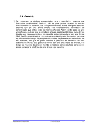 8.4. Exercício

1) Se copiarmos os códigos apresentados para o compilador, veremos que
   funcionam perfeitamente. Contudo, não se pode provar, através do simples
   funcionamento do software, que uma pesquisa numa árvore SBB pode ser mais
   eficiente que em uma árvore Binária sem balanceamento (levando-se em
   consideração que ambas terão as mesmas chaves). Assim sendo, pede-se: Crie
   um software, onde se faça a entrada de chaves aleatórias idênticas, numa árvore
   binária sem balanceamento e, em seguida, esta mesma chave em uma árvore
   SBB. Certifique-se de entrar com um número considerável de chaves, para que
   se possa medir o tempo de pesquisa das chaves. Implemente um mecanismo em
   seu software, em que se possa solicitar a pesquisa de existência de uma
   determinada chave; esta pesquisa deverá ser feita em ambas as árvores, e o
   tempo de resposta deverá ser medido e mostrado como resultado para que se
   possa comparar a eficiência de uma árvore e de ou outra.




eddiesaliba@yahoo.com                     ICQ-45923544                          65
 