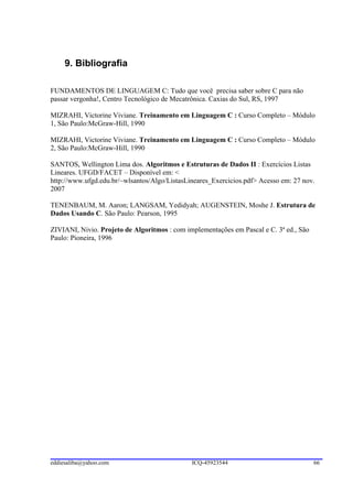 9. Bibliografia

FUNDAMENTOS DE LINGUAGEM C: Tudo que você precisa saber sobre C para não
passar vergonha!, Centro Tecnológico de Mecatrônica. Caxias do Sul, RS, 1997

MIZRAHI, Victorine Viviane. Treinamento em Linguagem C : Curso Completo – Módulo
1, São Paulo:McGraw-Hill, 1990

MIZRAHI, Victorine Viviane. Treinamento em Linguagem C : Curso Completo – Módulo
2, São Paulo:McGraw-Hill, 1990

SANTOS, Wellington Lima dos. Algoritmos e Estruturas de Dados II : Exercícios Listas
Lineares. UFGD/FACET – Disponível em: <
http://www.ufgd.edu.br/~wlsantos/Algo/ListasLineares_Exercicios.pdf> Acesso em: 27 nov.
2007

TENENBAUM, M. Aaron; LANGSAM, Yedidyah; AUGENSTEIN, Moshe J. Estrutura de
Dados Usando C. São Paulo: Pearson, 1995

ZIVIANI, Nivio. Projeto de Algoritmos : com implementações em Pascal e C. 3ª ed., São
Paulo: Pioneira, 1996




eddiesaliba@yahoo.com                         ICQ-45923544                              66
 