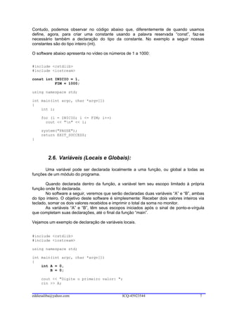 Contudo, podemos observar no código abaixo que, diferentemente de quando usamos
define, agora, para criar uma constante usando a palavra reservada “const”, faz-se
necessário também a declaração do tipo da constante. No exemplo a seguir nossas
constantes são do tipo inteiro (int).

O software abaixo apresenta no vídeo os números de 1 a 1000:


#include <cstdlib>
#include <iostream>

const int INICIO = 1,
          FIM = 1000;

using namespace std;

int main(int argc, char *argv[])
{
    int i;

     for (i = INICIO; i <= FIM; i++)
       cout << "n" << i;

     system("PAUSE");
     return EXIT_SUCCESS;
}




        2.6. Variáveis (Locais e Globais):

      Uma variável pode ser declarada localmente a uma função, ou global a todas as
funções de um módulo do programa.

       Quando declarada dentro da função, a variável tem seu escopo limitado à própria
função onde foi declarada.
       No software a seguir, veremos que serão declaradas duas variáveis “A” e “B”, ambas
do tipo inteiro. O objetivo deste software é simplesmente: Receber dois valores inteiros via
teclado, somar os dois valores recebidos e imprimir o total da soma no monitor.
       As variáveis “A” e “B”, têm seus escopos iniciados após o sinal de ponto-e-vírgula
que completam suas declarações, até o final da função “main”.

Vejamos um exemplo de declaração de variáveis locais.


#include <cstdlib>
#include <iostream>

using namespace std;

int main(int argc, char *argv[])
{
    int A = 0,
        B = 0;

     cout << "Digite o primeiro valor: ";
     cin >> A;


eddiesaliba@yahoo.com                           ICQ-45923544                             7
 