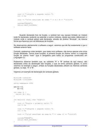cout << "nDigite o segundo valor: ";
     cin >> B;

     cout << "nnO resultado da soma: " << A + B << "nnn";

     system("PAUSE");
     return EXIT_SUCCESS;
}




       Quando declarada fora da função, a variável tem seu escopo limitado ao módulo
onde foi declarada, podendo se estender a outros módulos, desde que estes referenciem o
módulo onde a variável global está declarada, através da diretiva “#include”, da mesma
forma que fazemos com as bibliotecas de funções.

Se observarmos atentamente o software a seguir, veremos que ele faz exatamente o que o
software anterior fazia.

Contudo, poderemos notar também, que neste novo software, não temos apenas uma única
função declarada. Temos duas funções. A primeira função se chama “soma” e a segunda
função se chama “main” (que é obrigatória para todos os programas construídos em
Linguagem C).

Poderemos observar também que, as variáveis “A” e “B” (ambas do tipo inteiro), são
declaradas antes da declaração das funções, o que as torna variáveis globais. E como
veremos no exemplo a seguir, ambas as funções declaradas utilizam as mesmas variáveis
globais, ou seja, “A” e “B”.

Vejamos um exemplo de declaração de variáveis globais.


#include <cstdlib>
#include <iostream>

using namespace std;

int A = 0,
    B = 0;

int soma () {
  return (A + B);
}

int main(int argc, char *argv[])
{
    cout << "Digite o primeiro valor: ";
    cin >> A;

     cout << "nDigite o segundo valor: ";
     cin >> B;

     cout << "nnO resultado da soma é: " << soma () << "nnn";

     system("PAUSE");
     return EXIT_SUCCESS;
}

eddiesaliba@yahoo.com                        ICQ-45923544                           8
 