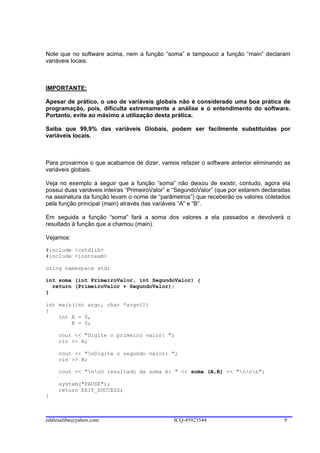 Note que no software acima, nem a função “soma” e tampouco a função “main” declaram
variáveis locais.



IMPORTANTE:

Apesar de prático, o uso de variáveis globais não é considerado uma boa prática de
programação, pois, dificulta extremamente a análise e o entendimento do software.
Portanto, evite ao máximo a utilização desta prática.

Saiba que 99,9% das variáveis Globais, podem ser facilmente substituídas por
variáveis locais.



Para provarmos o que acabamos de dizer, vamos refazer o software anterior eliminando as
variáveis globais.

Veja no exemplo a seguir que a função “soma” não deixou de existir, contudo, agora ela
possui duas variáveis inteiras “PrimeiroValor” e “SegundoValor” (que por estarem declaradas
na assinatura da função levam o nome de “parâmetros”) que receberão os valores coletados
pela função principal (main) através das variáveis “A” e “B”.

Em seguida a função “soma” fará a soma dos valores a ela passados e devolverá o
resultado à função que a chamou (main).

Vejamos:

#include <cstdlib>
#include <iostream>

using namespace std;

int soma (int PrimeiroValor, int SegundoValor) {
  return (PrimeiroValor + SegundoValor);
}

int main(int argc, char *argv[])
{
    int A = 0,
        B = 0;

     cout << "Digite o primeiro valor: ";
     cin >> A;

     cout << "nDigite o segundo valor: ";
     cin >> B;

     cout << "nnO resultado da soma é: " << soma (A,B) << "nnn";

     system("PAUSE");
     return EXIT_SUCCESS;
}



eddiesaliba@yahoo.com                          ICQ-45923544                             9
 