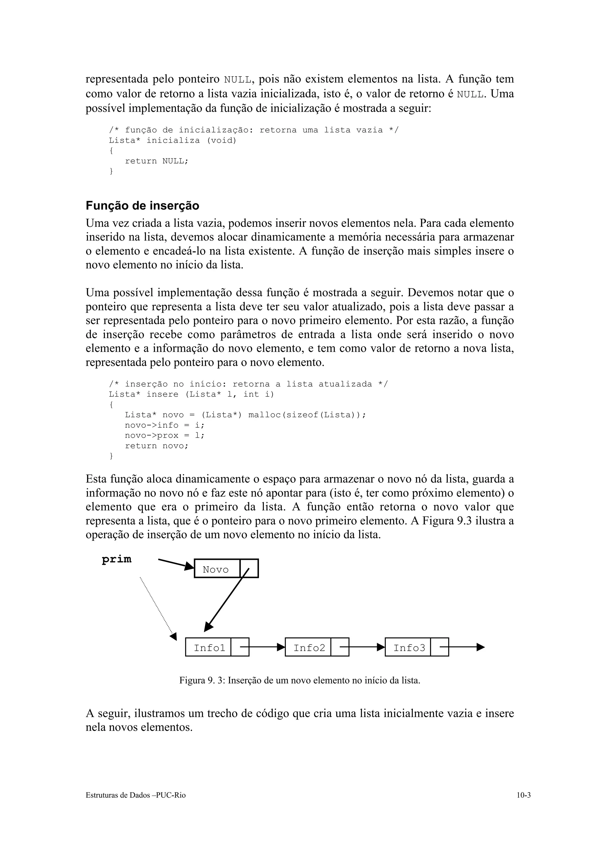 representada pelo ponteiro NULL, pois não existem elementos na lista. A função tem
como valor de retorno a lista vazia inicializada, isto é, o valor de retorno é NULL. Uma
possível implementação da função de inicialização é mostrada a seguir:
      /* função de inicialização: retorna uma lista vazia */
      Lista* inicializa (void)
      {
         return NULL;
      }



Função de inserção
Uma vez criada a lista vazia, podemos inserir novos elementos nela. Para cada elemento
inserido na lista, devemos alocar dinamicamente a memória necessária para armazenar
o elemento e encadeá-lo na lista existente. A função de inserção mais simples insere o
novo elemento no início da lista.

Uma possível implementação dessa função é mostrada a seguir. Devemos notar que o
ponteiro que representa a lista deve ter seu valor atualizado, pois a lista deve passar a
ser representada pelo ponteiro para o novo primeiro elemento. Por esta razão, a função
de inserção recebe como parâmetros de entrada a lista onde será inserido o novo
elemento e a informação do novo elemento, e tem como valor de retorno a nova lista,
representada pelo ponteiro para o novo elemento.
      /* inserção no início: retorna a lista atualizada */
      Lista* insere (Lista* l, int i)
      {
         Lista* novo = (Lista*) malloc(sizeof(Lista));
         novo->info = i;
         novo->prox = l;
         return novo;
      }

Esta função aloca dinamicamente o espaço para armazenar o novo nó da lista, guarda a
informação no novo nó e faz este nó apontar para (isto é, ter como próximo elemento) o
elemento que era o primeiro da lista. A função então retorna o novo valor que
representa a lista, que é o ponteiro para o novo primeiro elemento. A Figura 9.3 ilustra a
operação de inserção de um novo elemento no início da lista.
    prim
                                Novo
                                                                                          10.2.
                                                                                          ULL


                               Info1                  Info2                     Info3

                          Figura 9. 3: Inserção de um novo elemento no início da lista.


A seguir, ilustramos um trecho de código que cria uma lista inicialmente vazia e insere
nela novos elementos.




Estruturas de Dados –PUC-Rio                                                                      10-3
 