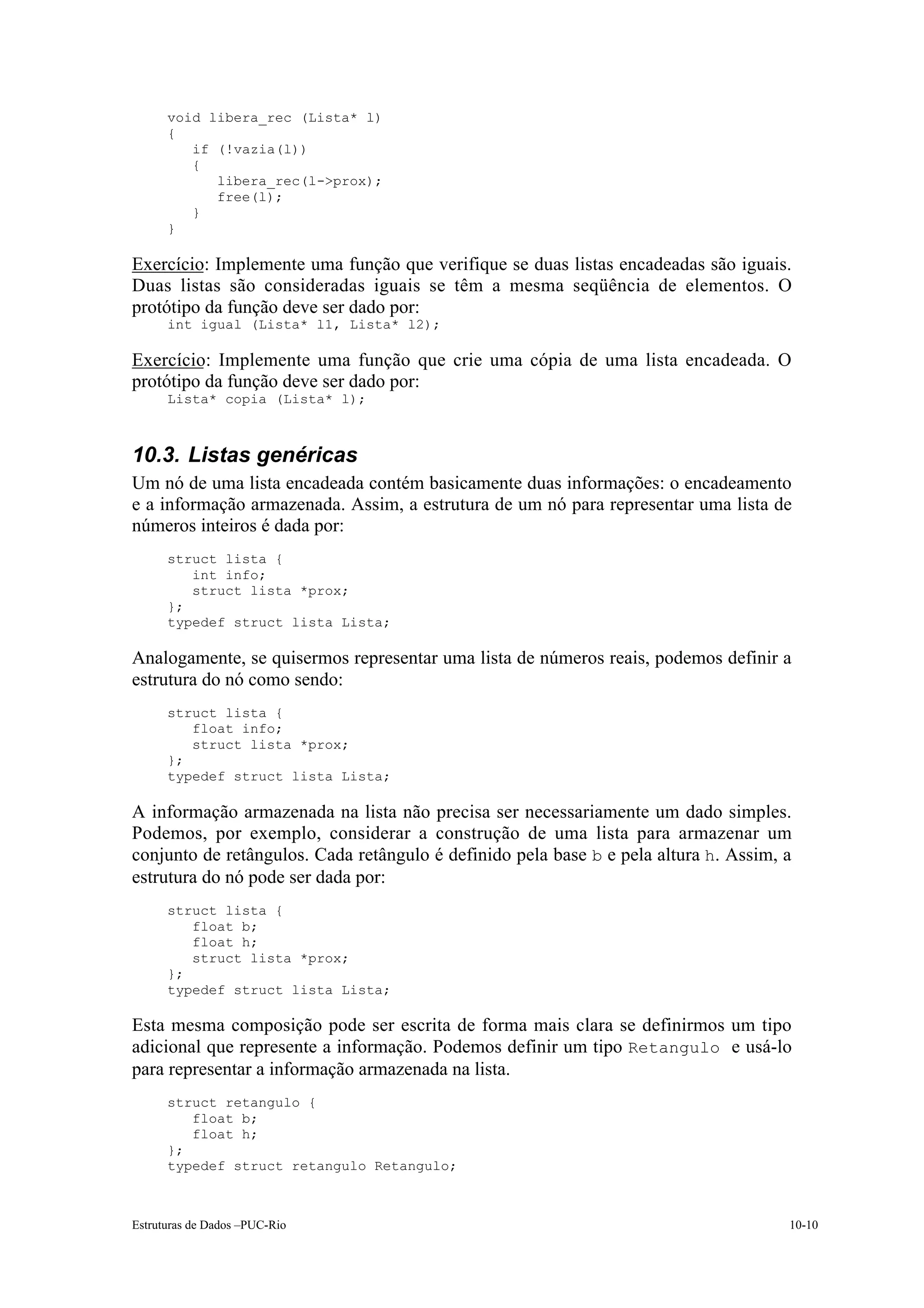 void libera_rec (Lista* l)
      {
         if (!vazia(l))
         {
            libera_rec(l->prox);
            free(l);
         }
      }

Exercício: Implemente uma função que verifique se duas listas encadeadas são iguais.
Duas listas são consideradas iguais se têm a mesma seqüência de elementos. O
protótipo da função deve ser dado por:
      int igual (Lista* l1, Lista* l2);

Exercício: Implemente uma função que crie uma cópia de uma lista encadeada. O
protótipo da função deve ser dado por:
      Lista* copia (Lista* l);



10.3. Listas genéricas
Um nó de uma lista encadeada contém basicamente duas informações: o encadeamento
e a informação armazenada. Assim, a estrutura de um nó para representar uma lista de
números inteiros é dada por:
      struct lista {
         int info;
         struct lista *prox;
      };
      typedef struct lista Lista;

Analogamente, se quisermos representar uma lista de números reais, podemos definir a
estrutura do nó como sendo:
      struct lista {
         float info;
         struct lista *prox;
      };
      typedef struct lista Lista;

A informação armazenada na lista não precisa ser necessariamente um dado simples.
Podemos, por exemplo, considerar a construção de uma lista para armazenar um
conjunto de retângulos. Cada retângulo é definido pela base b e pela altura h. Assim, a
estrutura do nó pode ser dada por:
      struct lista {
         float b;
         float h;
         struct lista *prox;
      };
      typedef struct lista Lista;

Esta mesma composição pode ser escrita de forma mais clara se definirmos um tipo
adicional que represente a informação. Podemos definir um tipo Retangulo e usá-lo
para representar a informação armazenada na lista.
      struct retangulo {
         float b;
         float h;
      };
      typedef struct retangulo Retangulo;



Estruturas de Dados –PUC-Rio                                                          10-10
 