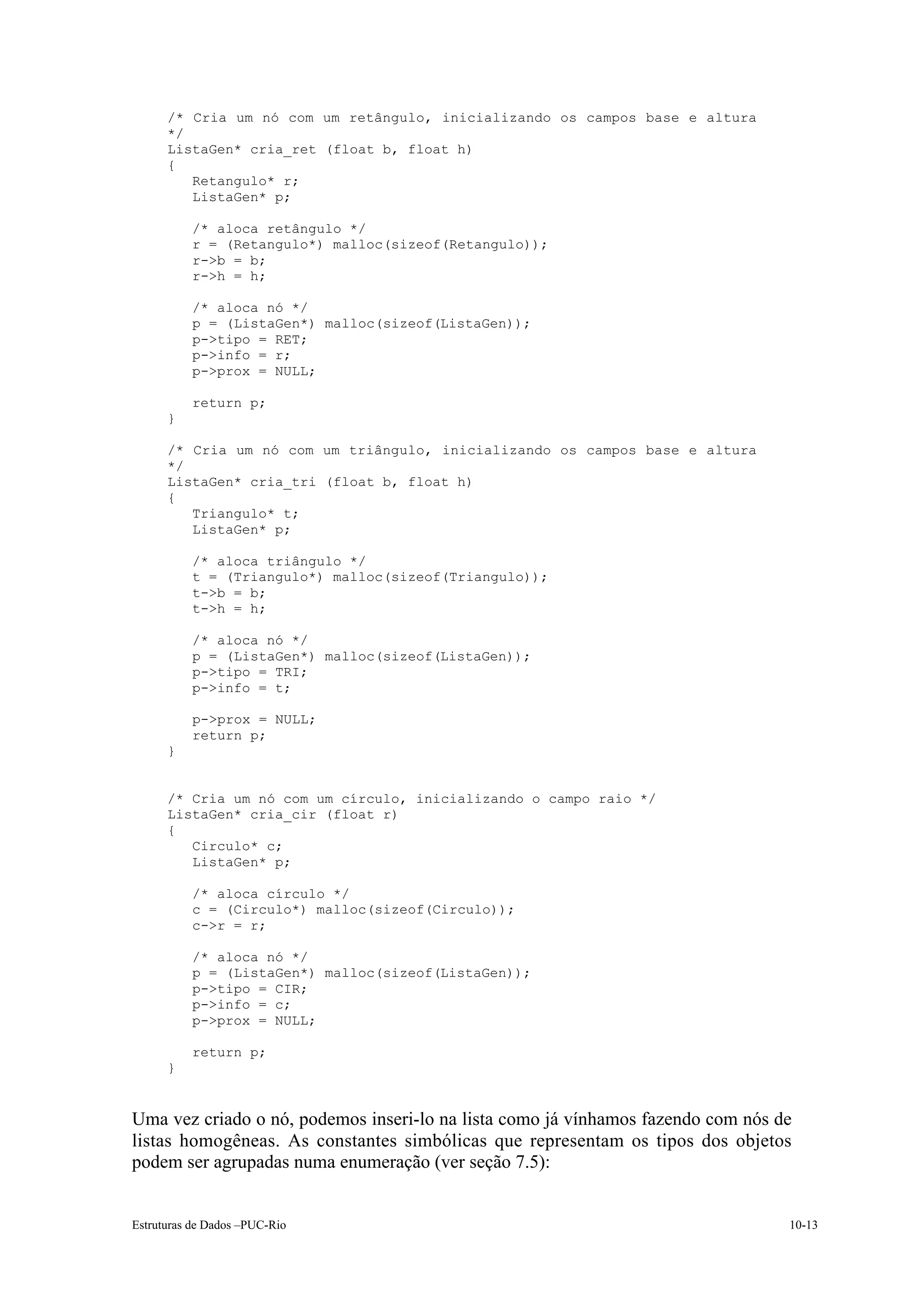 /* Cria um nó com um retângulo, inicializando os campos base e altura
      */
      ListaGen* cria_ret (float b, float h)
      {
         Retangulo* r;
         ListaGen* p;

          /* aloca retângulo */
          r = (Retangulo*) malloc(sizeof(Retangulo));
          r->b = b;
          r->h = h;

          /* aloca nó */
          p = (ListaGen*) malloc(sizeof(ListaGen));
          p->tipo = RET;
          p->info = r;
          p->prox = NULL;

          return p;
      }

      /* Cria um nó com um triângulo, inicializando os campos base e altura
      */
      ListaGen* cria_tri (float b, float h)
      {
         Triangulo* t;
         ListaGen* p;

          /* aloca triângulo */
          t = (Triangulo*) malloc(sizeof(Triangulo));
          t->b = b;
          t->h = h;

          /* aloca nó */
          p = (ListaGen*) malloc(sizeof(ListaGen));
          p->tipo = TRI;
          p->info = t;

          p->prox = NULL;
          return p;
      }


      /* Cria um nó com um círculo, inicializando o campo raio */
      ListaGen* cria_cir (float r)
      {
         Circulo* c;
         ListaGen* p;

          /* aloca círculo */
          c = (Circulo*) malloc(sizeof(Circulo));
          c->r = r;

          /* aloca nó */
          p = (ListaGen*) malloc(sizeof(ListaGen));
          p->tipo = CIR;
          p->info = c;
          p->prox = NULL;

          return p;
      }


Uma vez criado o nó, podemos inseri-lo na lista como já vínhamos fazendo com nós de
listas homogêneas. As constantes simbólicas que representam os tipos dos objetos
podem ser agrupadas numa enumeração (ver seção 7.5):


Estruturas de Dados –PUC-Rio                                                      10-13
 